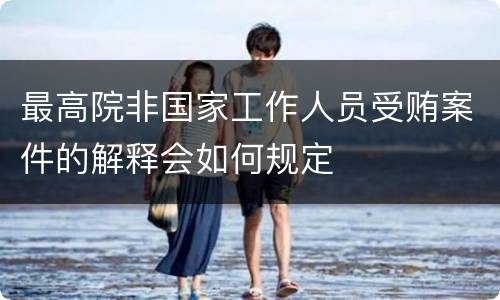 最高院非国家工作人员受贿案件的解释会如何规定