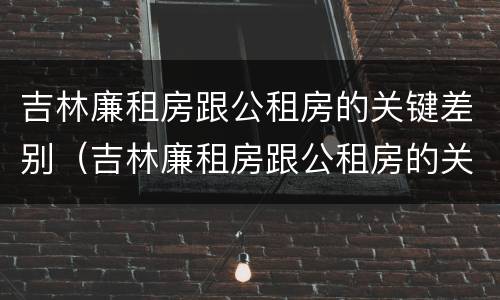 吉林廉租房跟公租房的关键差别（吉林廉租房跟公租房的关键差别是什么）