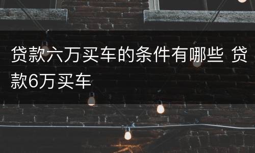 贷款六万买车的条件有哪些 贷款6万买车