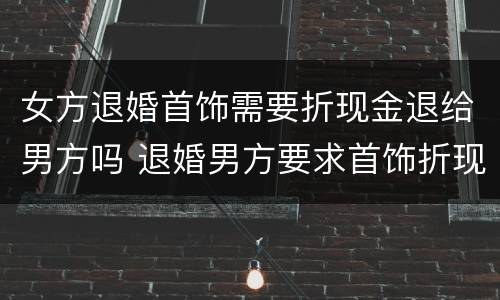 女方退婚首饰需要折现金退给男方吗 退婚男方要求首饰折现
