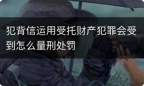 犯背信运用受托财产犯罪会受到怎么量刑处罚