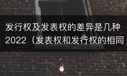 发行权及发表权的差异是几种2022（发表权和发行权的相同点）