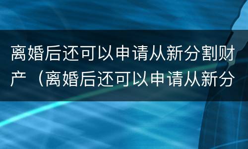 离婚后还可以申请从新分割财产（离婚后还可以申请从新分割财产吗）