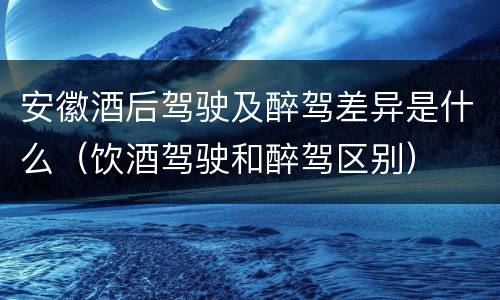安徽酒后驾驶及醉驾差异是什么（饮酒驾驶和醉驾区别）