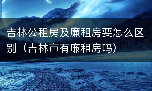 吉林公租房及廉租房要怎么区别（吉林市有廉租房吗）