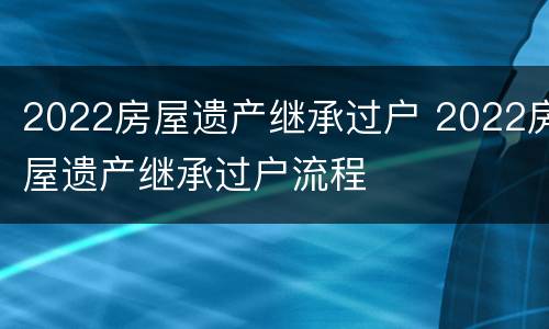 2022房屋遗产继承过户 2022房屋遗产继承过户流程