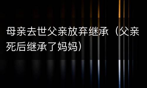 母亲去世父亲放弃继承（父亲死后继承了妈妈）