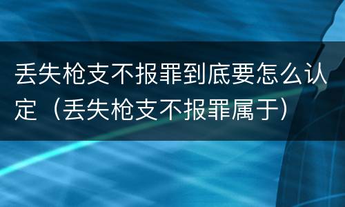 丢失枪支不报罪到底要怎么认定（丢失枪支不报罪属于）