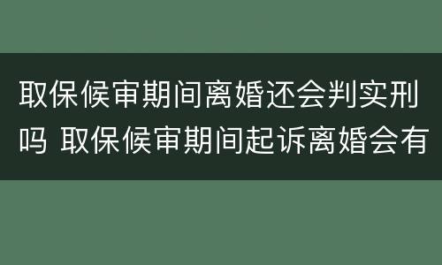 取保候审期间离婚还会判实刑吗 取保候审期间起诉离婚会有影响吗?