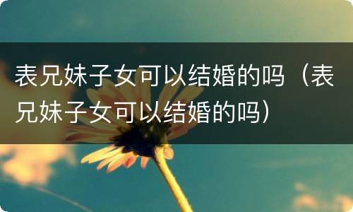 表兄妹子女可以结婚的吗（表兄妹子女可以结婚的吗）