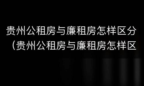 贵州公租房与廉租房怎样区分（贵州公租房与廉租房怎样区分出来）