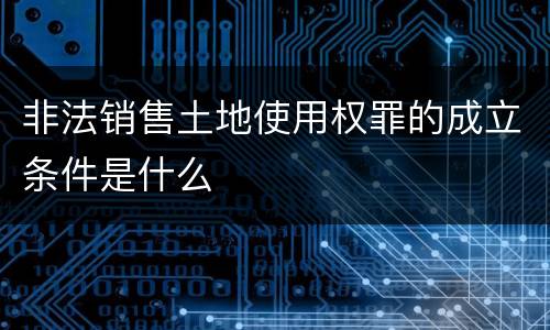 非法销售土地使用权罪的成立条件是什么