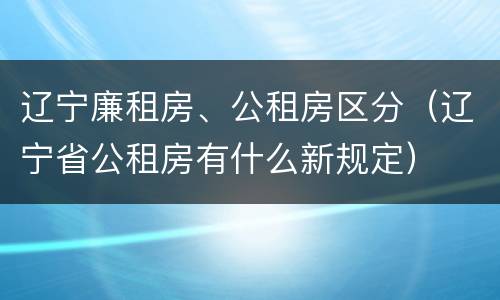 辽宁廉租房、公租房区分（辽宁省公租房有什么新规定）