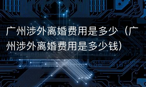 广州涉外离婚费用是多少（广州涉外离婚费用是多少钱）