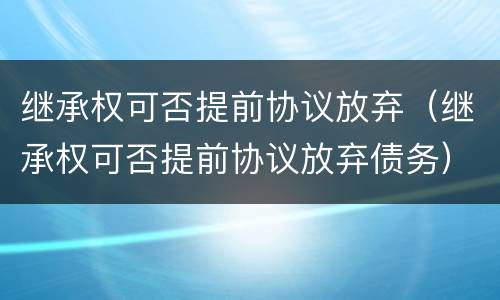 继承权可否提前协议放弃（继承权可否提前协议放弃债务）