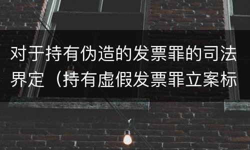 对于持有伪造的发票罪的司法界定（持有虚假发票罪立案标准）