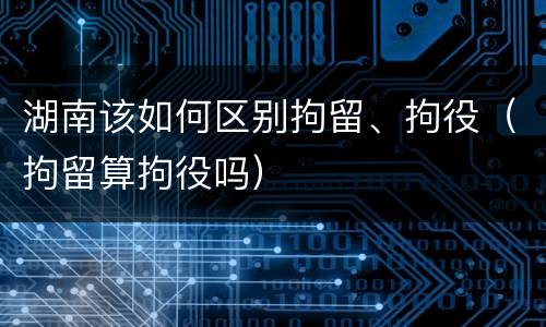 湖南该如何区别拘留、拘役（拘留算拘役吗）