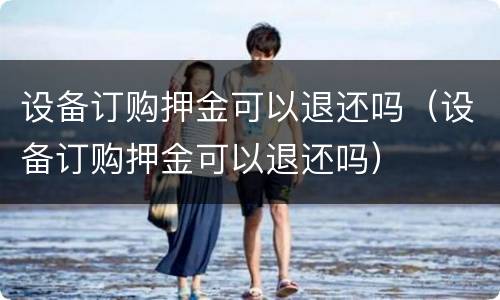 设备订购押金可以退还吗（设备订购押金可以退还吗）