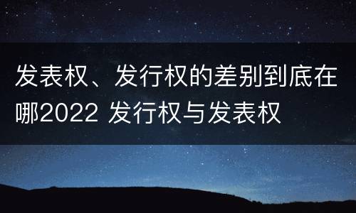 发表权、发行权的差别到底在哪2022 发行权与发表权