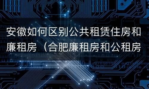 安徽如何区别公共租赁住房和廉租房（合肥廉租房和公租房的区别）