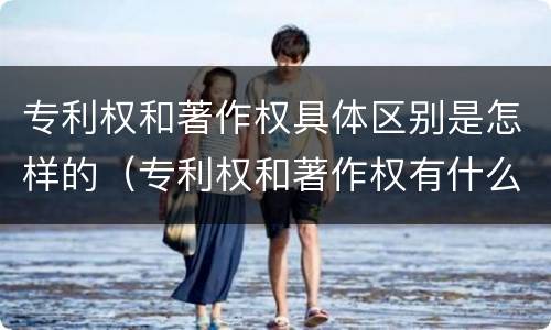 专利权和著作权具体区别是怎样的（专利权和著作权有什么区别）