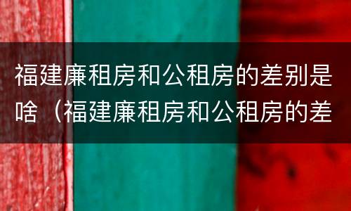 福建廉租房和公租房的差别是啥（福建廉租房和公租房的差别是啥啊）