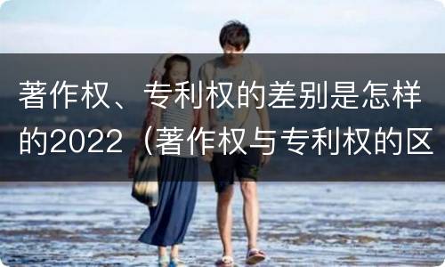 著作权、专利权的差别是怎样的2022（著作权与专利权的区别）