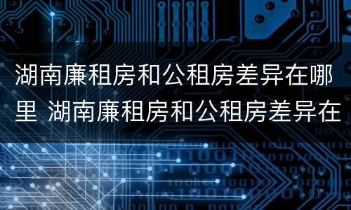 湖南廉租房和公租房差异在哪里 湖南廉租房和公租房差异在哪里解决