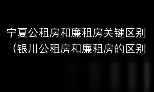 宁夏公租房和廉租房关键区别（银川公租房和廉租房的区别）
