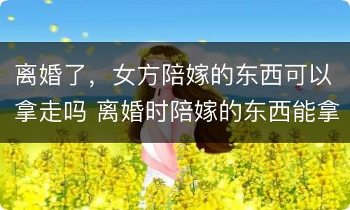离婚了，女方陪嫁的东西可以拿走吗 离婚时陪嫁的东西能拿回来吗
