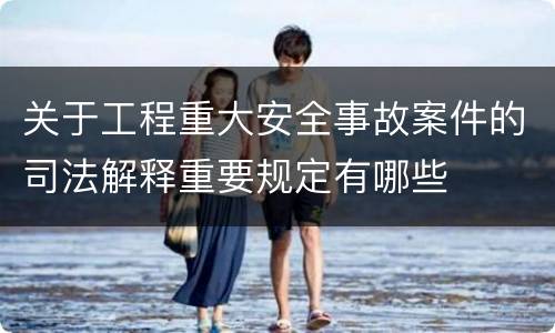 关于工程重大安全事故案件的司法解释重要规定有哪些