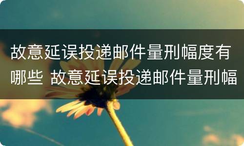 故意延误投递邮件量刑幅度有哪些 故意延误投递邮件量刑幅度有哪些情形
