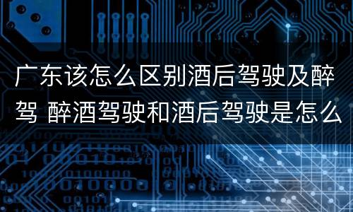 广东该怎么区别酒后驾驶及醉驾 醉酒驾驶和酒后驾驶是怎么区分的