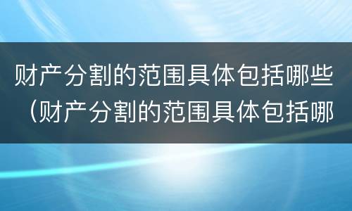 财产分割的范围具体包括哪些（财产分割的范围具体包括哪些内容）