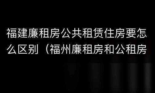 福建廉租房公共租赁住房要怎么区别（福州廉租房和公租房的区别）