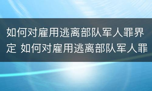 如何对雇用逃离部队军人罪界定 如何对雇用逃离部队军人罪界定