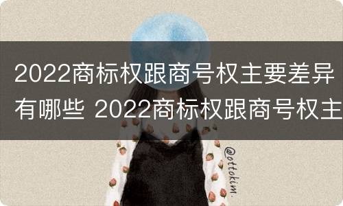 2022商标权跟商号权主要差异有哪些 2022商标权跟商号权主要差异有哪些呢