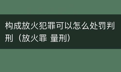 构成放火犯罪可以怎么处罚判刑（放火罪 量刑）