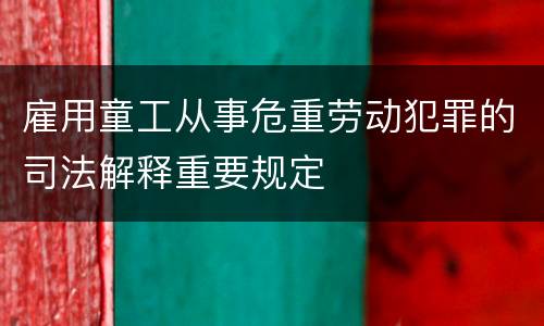 雇用童工从事危重劳动犯罪的司法解释重要规定