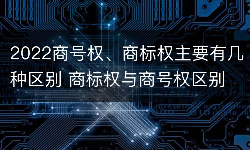 2022商号权、商标权主要有几种区别 商标权与商号权区别