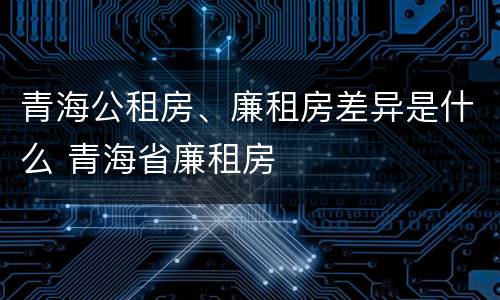 青海公租房、廉租房差异是什么 青海省廉租房
