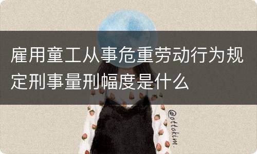 雇用童工从事危重劳动行为规定刑事量刑幅度是什么
