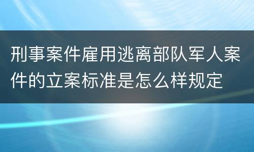 刑事案件雇用逃离部队军人案件的立案标准是怎么样规定