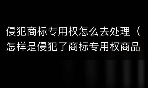 侵犯商标专用权怎么去处理（怎样是侵犯了商标专用权商品）