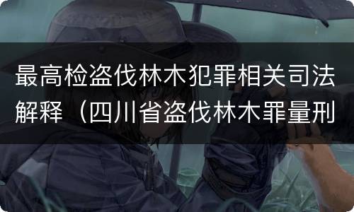 最高检盗伐林木犯罪相关司法解释（四川省盗伐林木罪量刑标准司法解释）