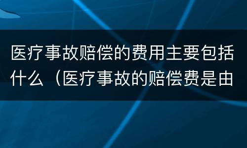 医疗事故赔偿的费用主要包括什么（医疗事故的赔偿费是由什么来支付）