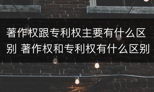 著作权跟专利权主要有什么区别 著作权和专利权有什么区别