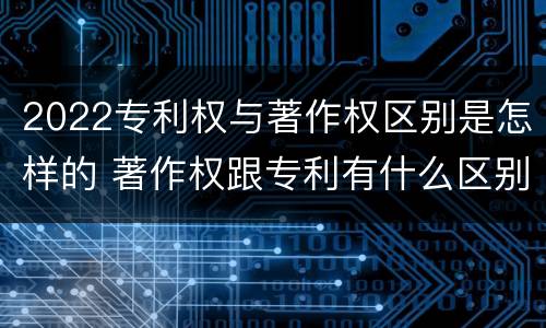 2022专利权与著作权区别是怎样的 著作权跟专利有什么区别