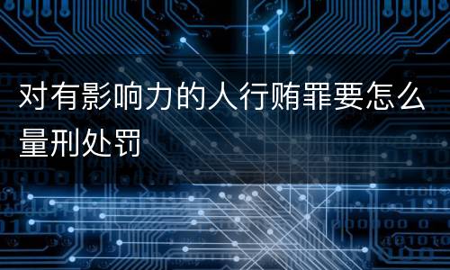 对有影响力的人行贿罪要怎么量刑处罚