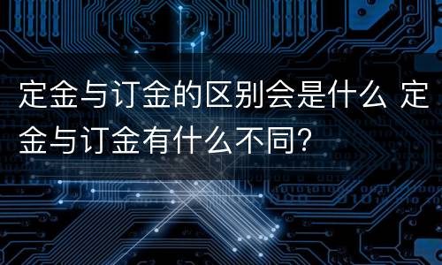 定金与订金的区别会是什么 定金与订金有什么不同?